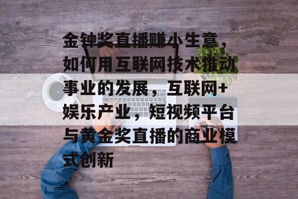金钟奖直播赚小生意,如何用互联网技术推动事业的发展,互联网+娱乐产业,短视频平台与黄金奖直播的商业模式创新 金钟奖直播赚小生意,如何用互联网技术推动事业的发展,互联网+娱乐产业,短视频平台与黄金奖直播的商业模式创新