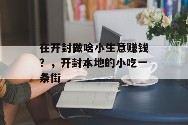 在开封做啥小生意赚钱?,开封本地的小吃一条街 在开封做啥小生意赚钱?,开封本地的小吃一条街