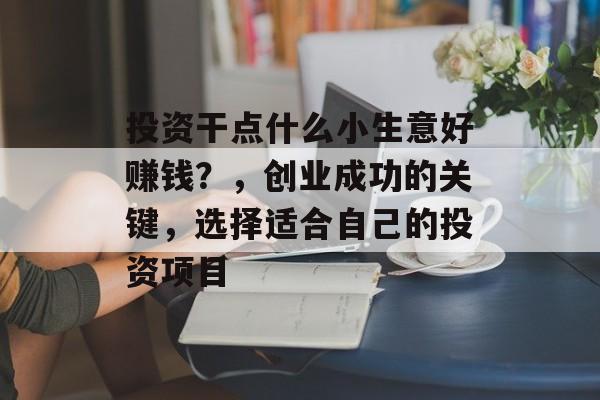 投资干点什么小生意好赚钱?,创业成功的关键,选择适合自己的投资项目 投资干点什么小生意好赚钱?,创业成功的关键,选择适合自己的投资项目