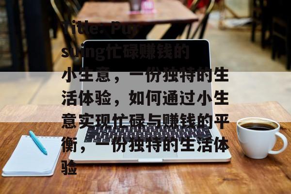 Title: Pursuing忙碌赚钱的小生意,一份独特的生活体验,如何通过小生意实现忙碌与赚钱的平衡,一份独特的生活体验 Title: Pursuing忙碌赚钱的小生意,一份独特的生活体验,如何通过小生意实现忙碌与赚钱的平衡,一份独特的生活体验