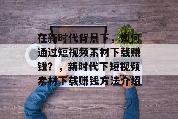 在新时代背景下,如何通过短视频素材下载赚钱?,新时代下短视频素材下载赚钱方法介绍 在新时代背景下,如何通过短视频素材下载赚钱?,新时代下短视频素材下载赚钱方法介绍