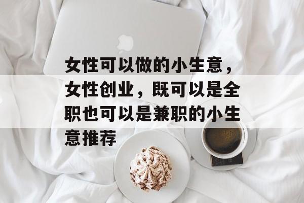 女性可以做的小生意,女性创业,既可以是全职也可以是兼职的小生意推荐 女性可以做的小生意,女性创业,既可以是全职也可以是兼职的小生意推荐