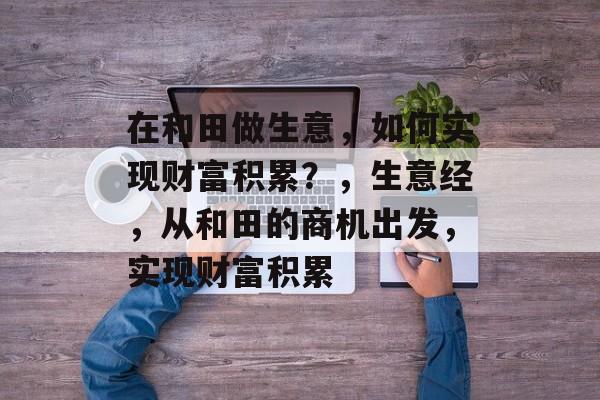 在和田做生意,如何实现财富积累?,生意经,从和田的商机出发,实现财富积累 在和田做生意,如何实现财富积累?,生意经,从和田的商机出发,实现财富积累