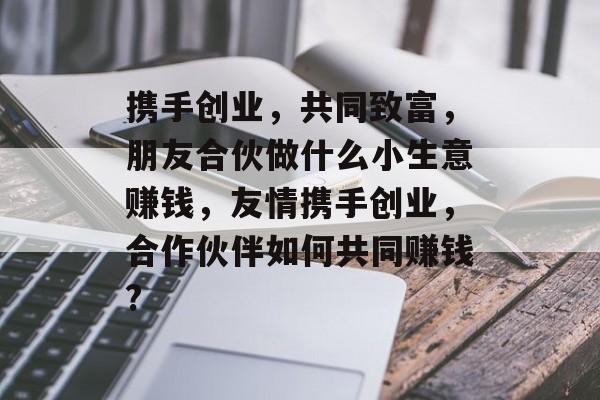 携手创业,共同致富,朋友合伙做什么小生意赚钱,友情携手创业,合作伙伴如何共同赚钱? 携手创业,共同致富,朋友合伙做什么小生意赚钱,友情携手创业,合作伙伴如何共同赚钱?