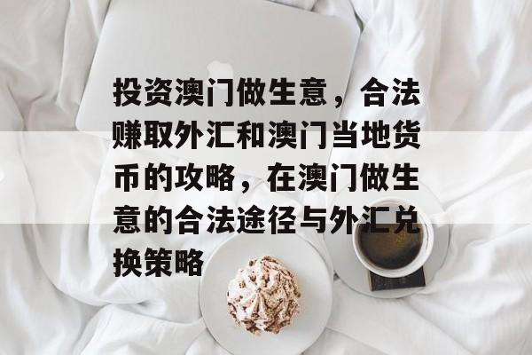 投资澳门做生意,合法赚取外汇和澳门当地货币的攻略,在澳门做生意的合法途径与外汇兑换策略 投资澳门做生意,合法赚取外汇和澳门当地货币的攻略,在澳门做生意的合法途径与外汇兑换策略