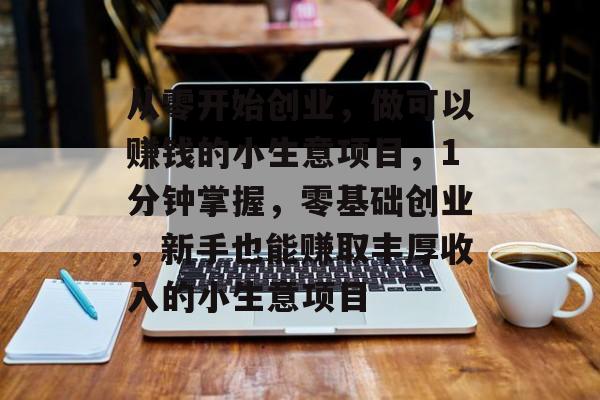 从零开始创业,做可以赚钱的小生意项目,1分钟掌握,零基础创业,新手也能赚取丰厚收入的小生意项目 从零开始创业,做可以赚钱的小生意项目,1分钟掌握,零基础创业,新手也能赚取丰厚收入的小生意项目