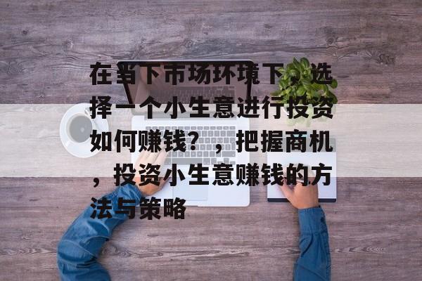 在当下市场环境下,选择一个小生意进行投资如何赚钱?,把握商机,投资小生意赚钱的方法与策略 在当下市场环境下,选择一个小生意进行投资如何赚钱?,把握商机,投资小生意赚钱的方法与策略