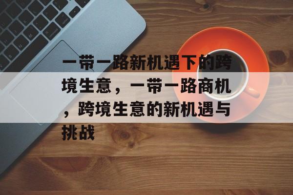 一带一路新机遇下的跨境生意,一带一路商机,跨境生意的新机遇与挑战 一带一路新机遇下的跨境生意,一带一路商机,跨境生意的新机遇与挑战