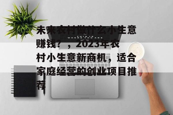 未来农村做什么小生意赚钱?,2023年农村小生意新商机,适合家庭经营的创业项目推荐 未来农村做什么小生意赚钱?,2023年农村小生意新商机,适合家庭经营的创业项目推荐
