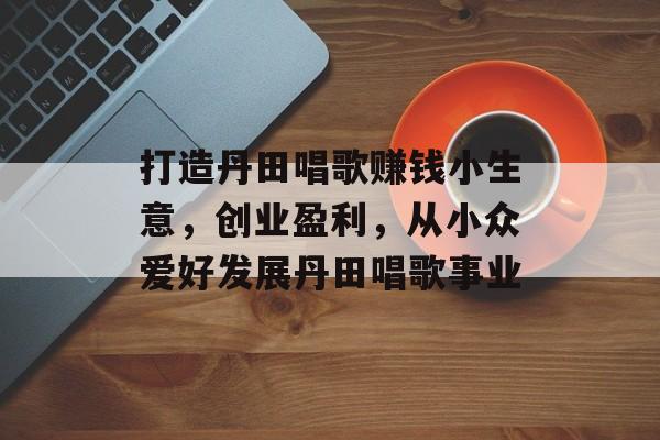 打造丹田唱歌赚钱小生意,创业盈利,从小众爱好发展丹田唱歌事业 打造丹田唱歌赚钱小生意,创业盈利,从小众爱好发展丹田唱歌事业