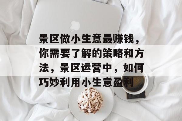 景区做小生意最赚钱,你需要了解的策略和方法,景区运营中,如何巧妙利用小生意盈利 景区做小生意最赚钱,你需要了解的策略和方法,景区运营中,如何巧妙利用小生意盈利