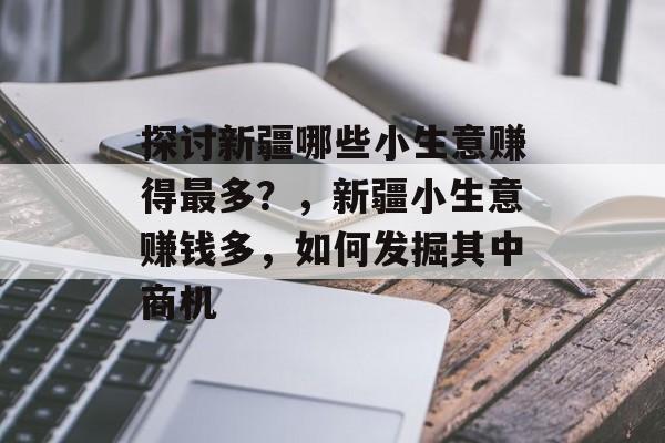 探讨新疆哪些小生意赚得最多?,新疆小生意赚钱多,如何发掘其中商机 探讨新疆哪些小生意赚得最多?,新疆小生意赚钱多,如何发掘其中商机
