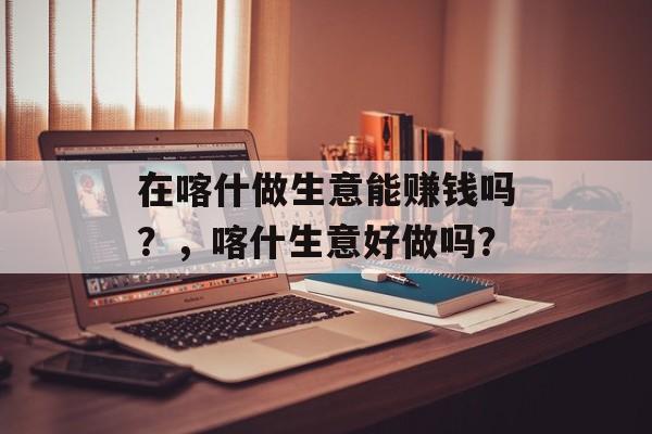 在喀什做生意能赚钱吗?,喀什生意好做吗? 在喀什做生意能赚钱吗?,喀什生意好做吗?