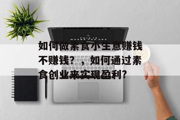 如何做素食小生意赚钱不赚钱?,如何通过素食创业来实现盈利? 如何做素食小生意赚钱不赚钱?,如何通过素食创业来实现盈利?
