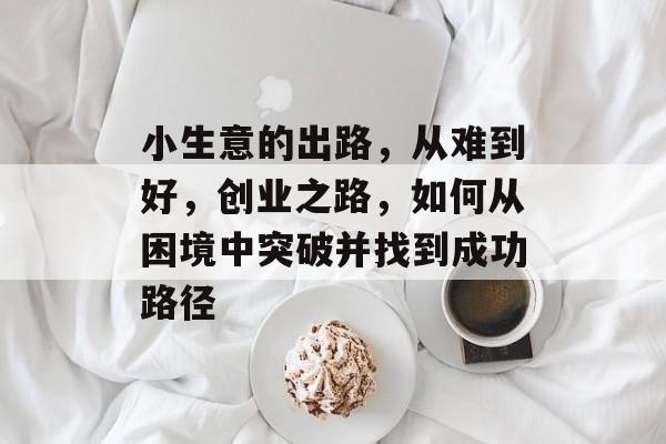 小生意的出路,从难到好,创业之路,如何从困境中突破并找到成功路径 小生意的出路,从难到好,创业之路,如何从困境中突破并找到成功路径