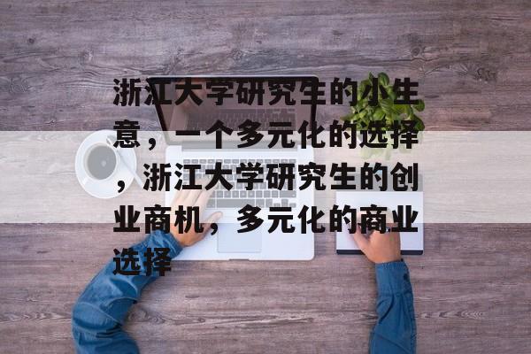浙江大学研究生的小生意,一个多元化的选择,浙江大学研究生的创业商机,多元化的商业选择 浙江大学研究生的小生意,一个多元化的选择,浙江大学研究生的创业商机,多元化的商业选择