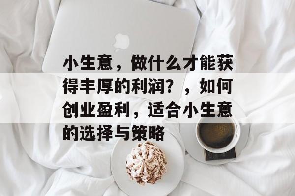 小生意,做什么才能获得丰厚的利润?,如何创业盈利,适合小生意的选择与策略 小生意,做什么才能获得丰厚的利润?,如何创业盈利,适合小生意的选择与策略