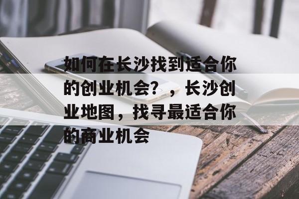 如何在长沙找到适合你的创业机会?,长沙创业地图,找寻最适合你的商业机会 如何在长沙找到适合你的创业机会?,长沙创业地图,找寻最适合你的商业机会