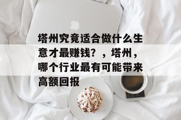 塔州究竟适合做什么生意才最赚钱?,塔州,哪个行业最有可能带来高额回报 塔州究竟适合做什么生意才最赚钱?,塔州,哪个行业最有可能带来高额回报