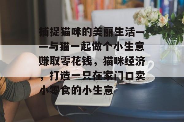 捕捉猫咪的美丽生活——与猫一起做个小生意赚取零花钱,猫咪经济,打造一只在家门口卖小零食的小生意 捕捉猫咪的美丽生活——与猫一起做个小生意赚取零花钱,猫咪经济,打造一只在家门口卖小零食的小生意