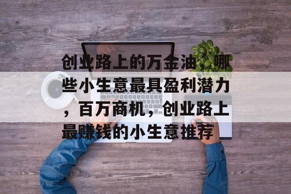创业路上的万金油,哪些小生意最具盈利潜力,百万商机,创业路上最赚钱的小生意推荐 创业路上的万金油,哪些小生意最具盈利潜力,百万商机,创业路上最赚钱的小生意推荐
