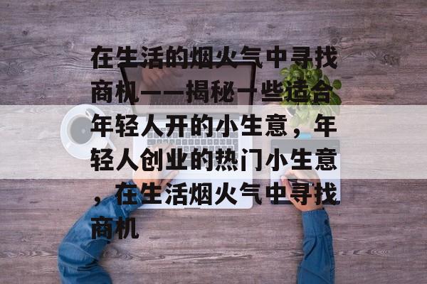 在生活的烟火气中寻找商机——揭秘一些适合年轻人开的小生意,年轻人创业的热门小生意,在生活烟火气中寻找商机 在生活的烟火气中寻找商机——揭秘一些适合年轻人开的小生意,年轻人创业的热门小生意,在生活烟火气中寻找商机