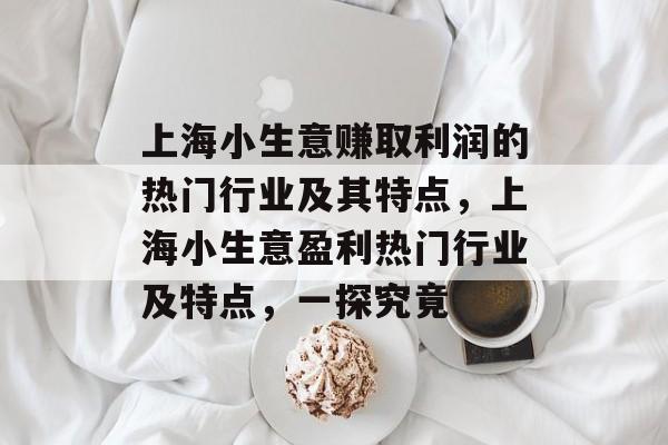 上海小生意赚取利润的热门行业及其特点,上海小生意盈利热门行业及特点,一探究竟 上海小生意赚取利润的热门行业及其特点,上海小生意盈利热门行业及特点,一探究竟
