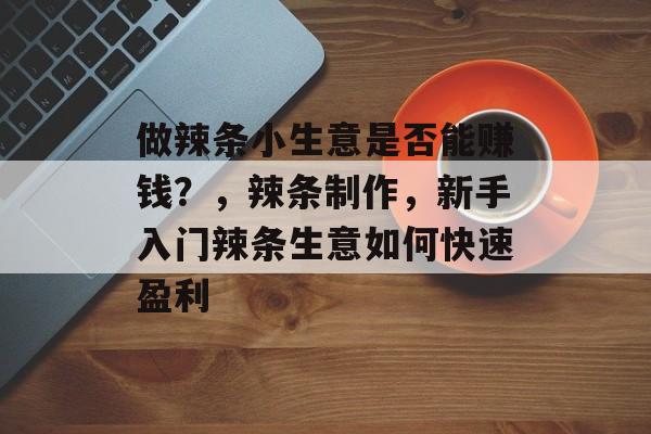 做辣条小生意是否能赚钱?,辣条制作,新手入门辣条生意如何快速盈利 做辣条小生意是否能赚钱?,辣条制作,新手入门辣条生意如何快速盈利