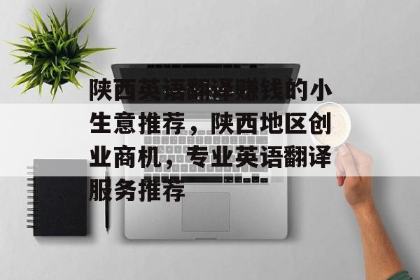 陕西英语翻译赚钱的小生意推荐,陕西地区创业商机,专业英语翻译服务推荐 陕西英语翻译赚钱的小生意推荐,陕西地区创业商机,专业英语翻译服务推荐