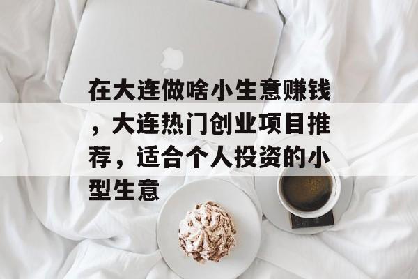 在大连做啥小生意赚钱,大连热门创业项目推荐,适合个人投资的小型生意 在大连做啥小生意赚钱,大连热门创业项目推荐,适合个人投资的小型生意