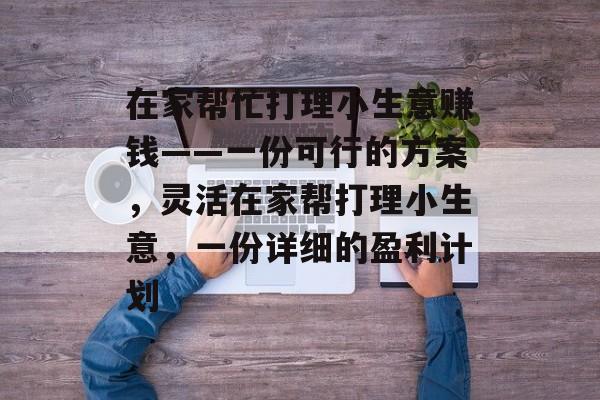 在家帮忙打理小生意赚钱——一份可行的方案,灵活在家帮打理小生意,一份详细的盈利计划 在家帮忙打理小生意赚钱——一份可行的方案,灵活在家帮打理小生意,一份详细的盈利计划