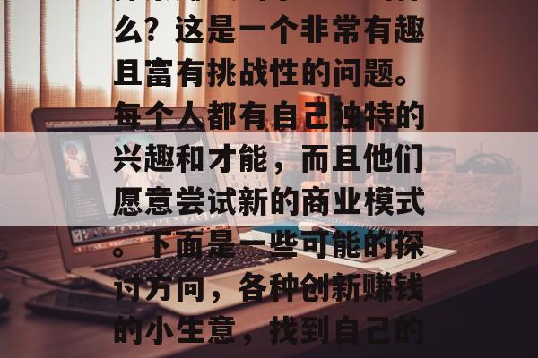 探索赚钱的小生意叫什么?这是一个非常有趣且富有挑战性的问题。每个人都有自己独特的兴趣和才能,而且他们愿意尝试新的商业模式。下面是一些可能的探讨方向,各种创新赚钱的小生意,找到自己的创新之路 探索赚钱的小生意叫什么?这是一个非常有趣且富有挑战性的问题。每个人都有自己独特的兴趣和才能,而且他们愿意尝试新的商业模式。下面是一些可能的探讨方向,各种创新赚钱的小生意,找到自己的创新之路