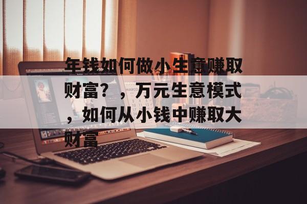 年钱如何做小生意赚取财富?,万元生意模式,如何从小钱中赚取大财富 年钱如何做小生意赚取财富?,万元生意模式,如何从小钱中赚取大财富