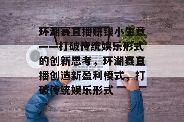 环湖赛直播赚钱小生意——打破传统娱乐形式的创新思考,环湖赛直播创造新盈利模式,打破传统娱乐形式 环湖赛直播赚钱小生意——打破传统娱乐形式的创新思考,环湖赛直播创造新盈利模式,打破传统娱乐形式