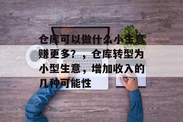 仓库可以做什么小生意赚更多?,仓库转型为小型生意,增加收入的几种可能性 仓库可以做什么小生意赚更多?,仓库转型为小型生意,增加收入的几种可能性