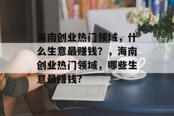 海南创业热门领域,什么生意最赚钱?,海南创业热门领域,哪些生意最赚钱? 海南创业热门领域,什么生意最赚钱?,海南创业热门领域,哪些生意最赚钱?