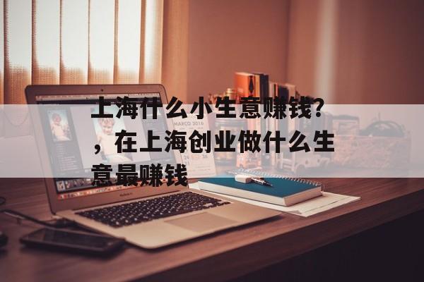 上海什么小生意赚钱?,在上海创业做什么生意最赚钱 上海什么小生意赚钱?,在上海创业做什么生意最赚钱