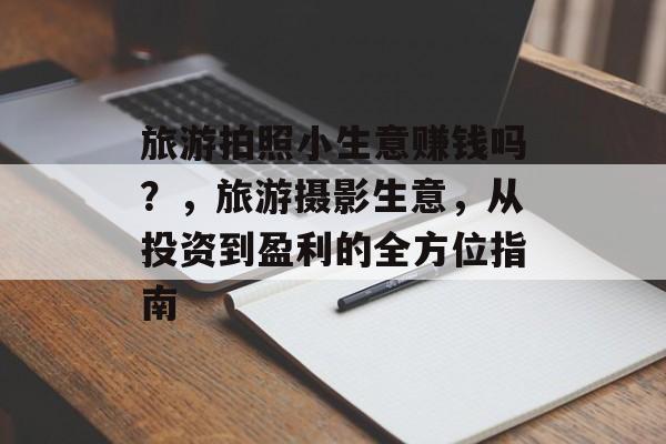 旅游拍照小生意赚钱吗?,旅游摄影生意,从投资到盈利的全方位指南 旅游拍照小生意赚钱吗?,旅游摄影生意,从投资到盈利的全方位指南