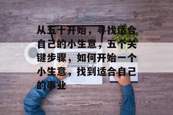 从五十开始,寻找适合自己的小生意,五个关键步骤,如何开始一个小生意,找到适合自己的事业 从五十开始,寻找适合自己的小生意,五个关键步骤,如何开始一个小生意,找到适合自己的事业