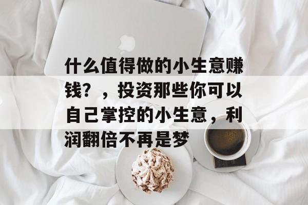 什么值得做的小生意赚钱?,投资那些你可以自己掌控的小生意,利润翻倍不再是梦 什么值得做的小生意赚钱?,投资那些你可以自己掌控的小生意,利润翻倍不再是梦