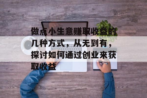做点小生意赚取收益的几种方式,从无到有,探讨如何通过创业来获取收益 做点小生意赚取收益的几种方式,从无到有,探讨如何通过创业来获取收益