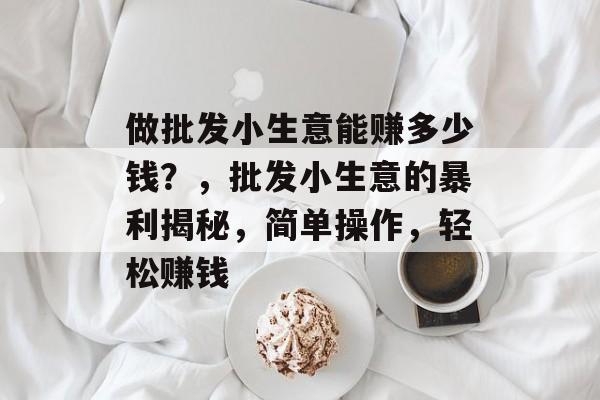 做批发小生意能赚多少钱?,批发小生意的暴利揭秘,简单操作,轻松赚钱 做批发小生意能赚多少钱?,批发小生意的暴利揭秘,简单操作,轻松赚钱