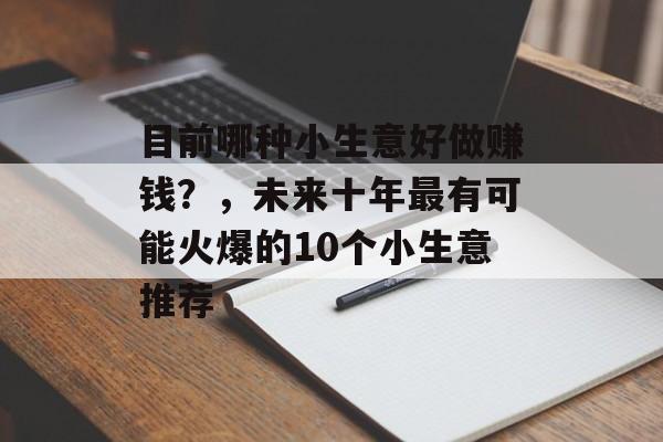 目前哪种小生意好做赚钱?,未来十年最有可能火爆的10个小生意推荐 目前哪种小生意好做赚钱?,未来十年最有可能火爆的10个小生意推荐