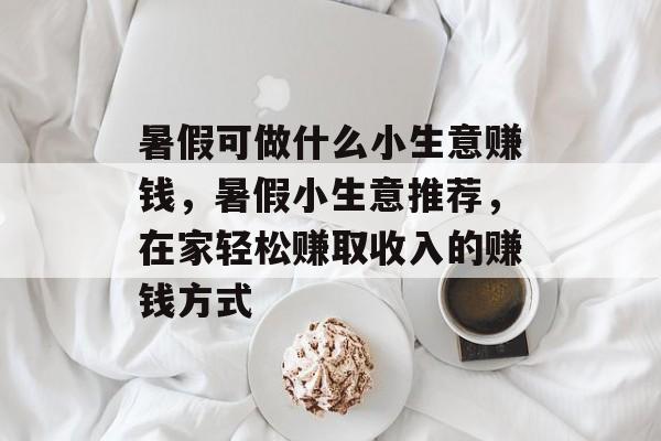 暑假可做什么小生意赚钱,暑假小生意推荐,在家轻松赚取收入的赚钱方式 暑假可做什么小生意赚钱,暑假小生意推荐,在家轻松赚取收入的赚钱方式