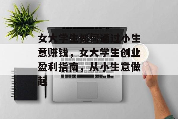 女大学生如何通过小生意赚钱，女大学生创业盈利指南，从小生意做起