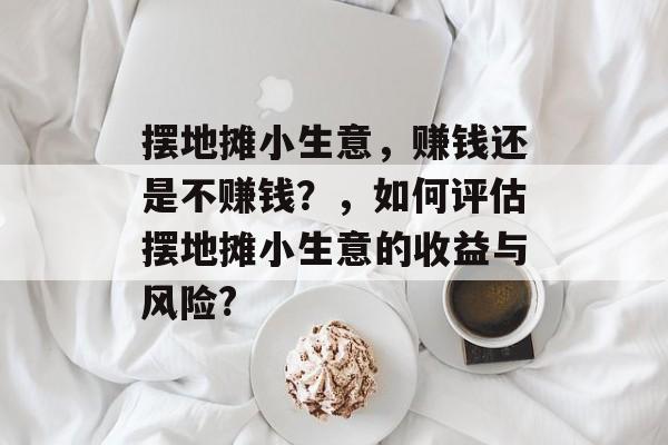 摆地摊小生意,赚钱还是不赚钱?,如何评估摆地摊小生意的收益与风险? 摆地摊小生意,赚钱还是不赚钱?,如何评估摆地摊小生意的收益与风险?