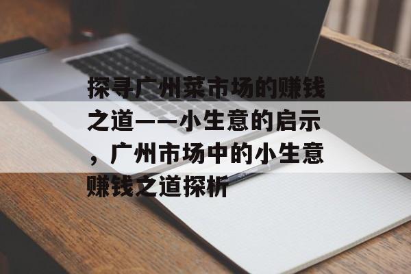 探寻广州菜市场的赚钱之道——小生意的启示,广州市场中的小生意赚钱之道探析 探寻广州菜市场的赚钱之道——小生意的启示,广州市场中的小生意赚钱之道探析