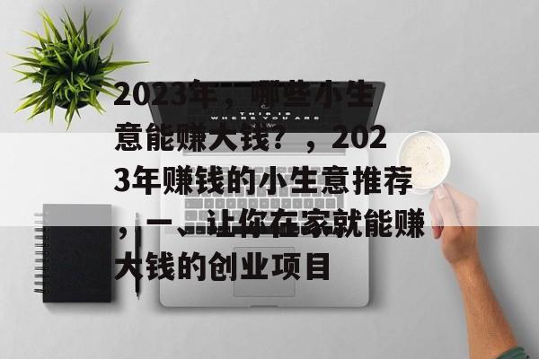 2023年,哪些小生意能赚大钱?,2023年赚钱的小生意推荐,一、让你在家就能赚大钱的创业项目 2023年,哪些小生意能赚大钱?,2023年赚钱的小生意推荐,一、让你在家就能赚大钱的创业项目