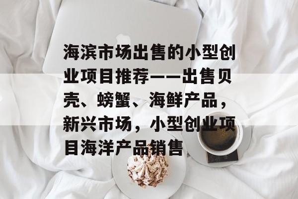 海滨市场出售的小型创业项目推荐——出售贝壳、螃蟹、海鲜产品,新兴市场,小型创业项目海洋产品销售 海滨市场出售的小型创业项目推荐——出售贝壳、螃蟹、海鲜产品,新兴市场,小型创业项目海洋产品销售