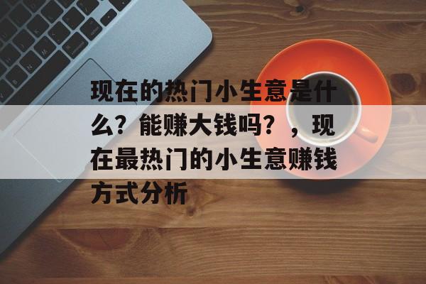 现在的热门小生意是什么?能赚大钱吗?,现在最热门的小生意赚钱方式分析 现在的热门小生意是什么?能赚大钱吗?,现在最热门的小生意赚钱方式分析